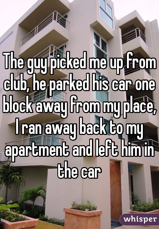 The guy picked me up from club, he parked his car one block away from my place, I ran away back to my apartment and left him in the car 