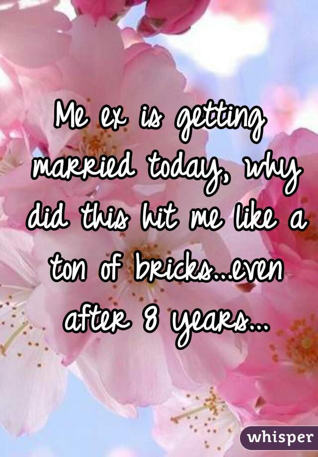 Me ex is getting married today, why did this hit me like a ton of bricks...even after 8 years...