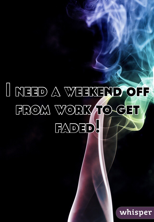 I need a weekend off from work to get faded!