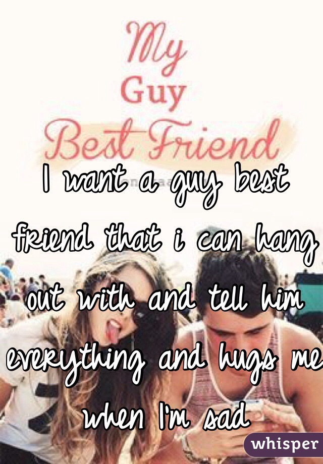 I want a guy best friend that i can hang out with and tell him everything and hugs me when I'm sad