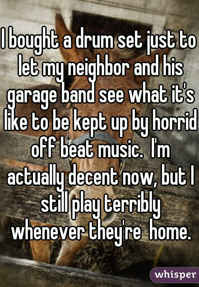 I bought a drum set just to let my neighbor and his garage band see what it's like to be kept up by horrid off beat music.  I'm actually decent now, but I still play terribly whenever they're  home.