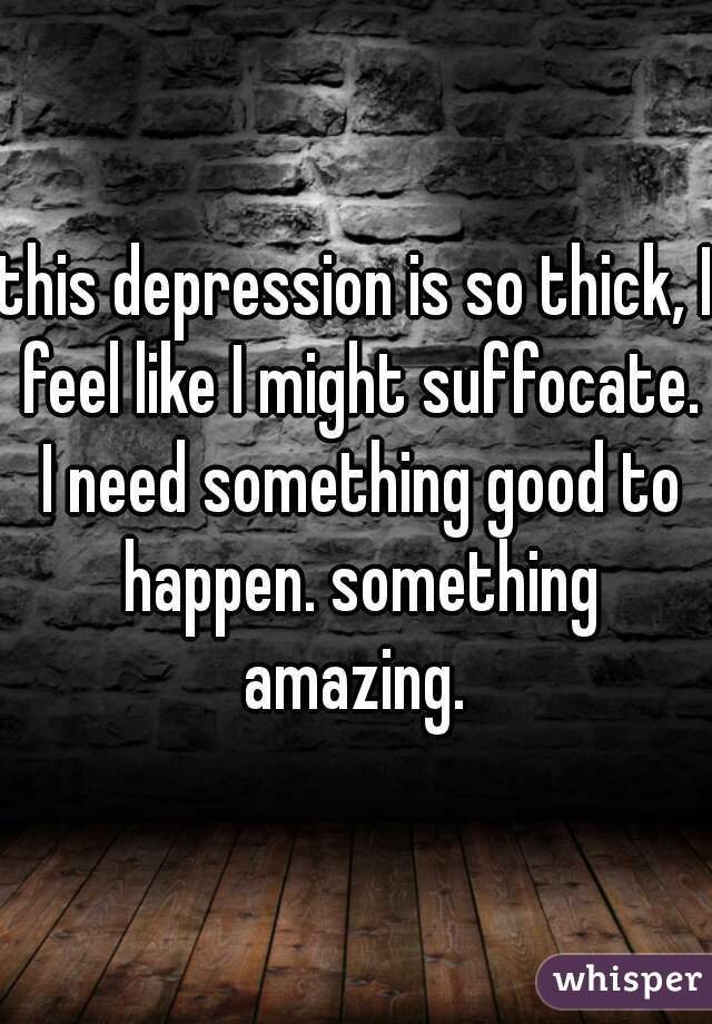 this depression is so thick, I feel like I might suffocate. I need something good to happen. something amazing. 