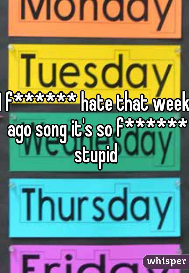 I f****** hate that week  ago song it's so f****** stupid