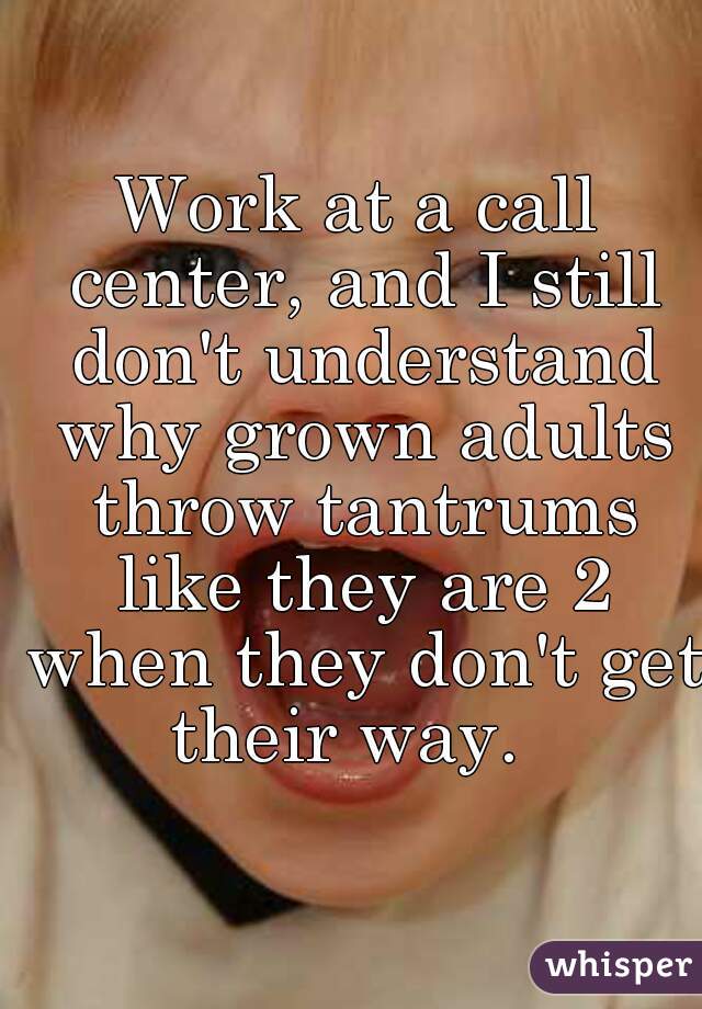 Work at a call center, and I still don't understand why grown adults throw tantrums like they are 2 when they don't get their way.  