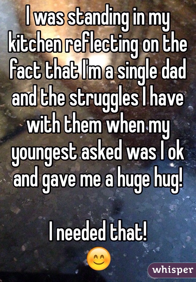 I was standing in my kitchen reflecting on the fact that I'm a single dad and the struggles I have with them when my youngest asked was I ok and gave me a huge hug!

I needed that! 
😊