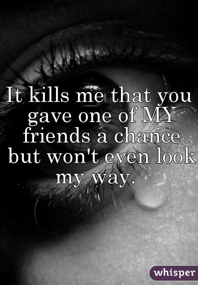 It kills me that you gave one of MY friends a chance but won't even look my way.  