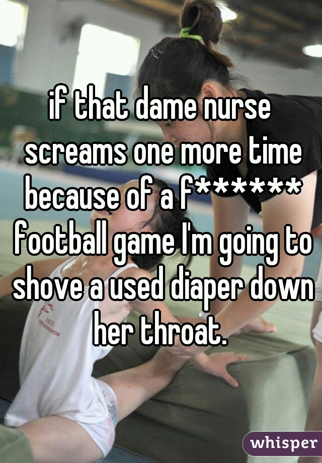 if that dame nurse screams one more time because of a f****** football game I'm going to shove a used diaper down her throat. 