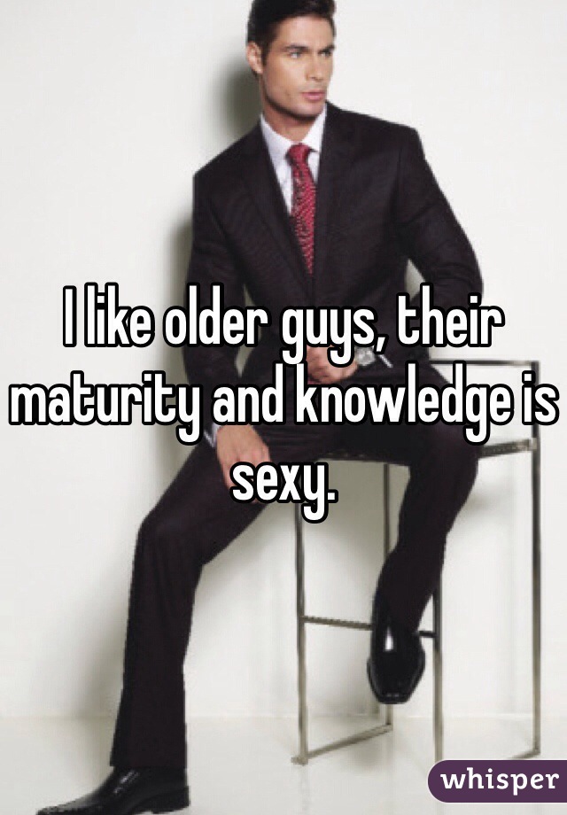 I like older guys, their maturity and knowledge is sexy. 