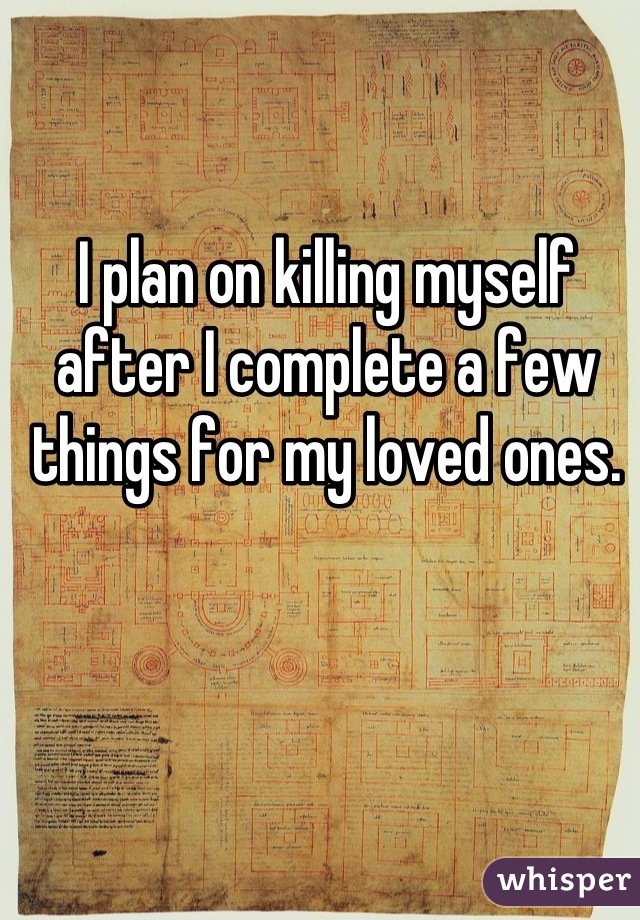 I plan on killing myself after I complete a few things for my loved ones.