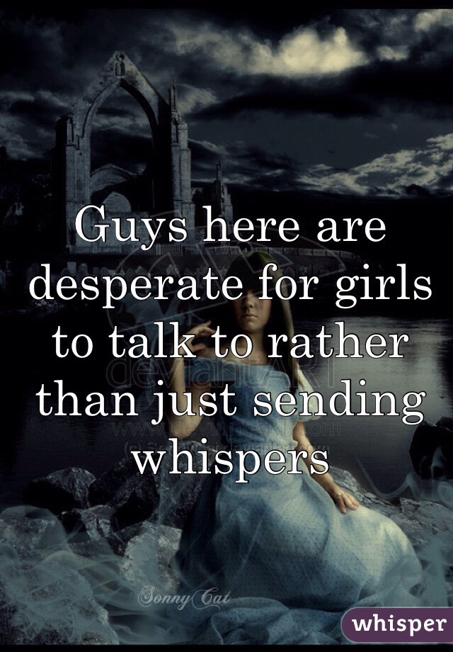 Guys here are desperate for girls to talk to rather than just sending whispers