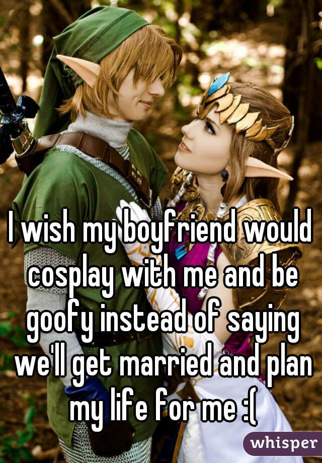 I wish my boyfriend would cosplay with me and be goofy instead of saying we'll get married and plan my life for me :(