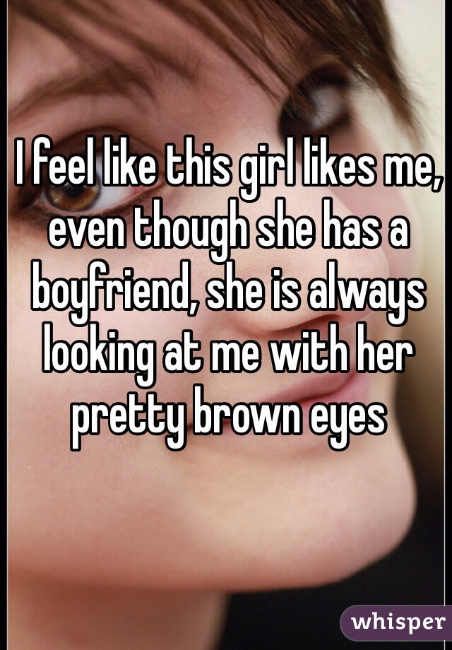 I feel like this girl likes me, even though she has a boyfriend, she is always looking at me with her pretty brown eyes