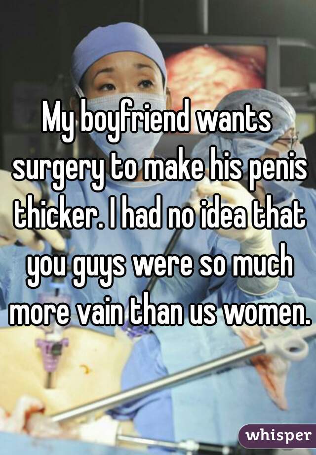 My boyfriend wants surgery to make his penis thicker. I had no idea that you guys were so much more vain than us women.