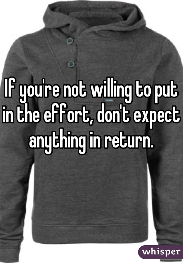 If you're not willing to put in the effort, don't expect anything in return.