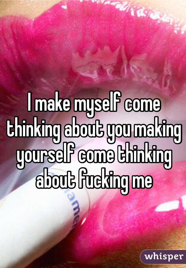 I make myself come thinking about you making yourself come thinking about fucking me