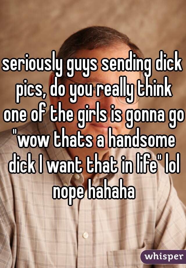 seriously guys sending dick pics, do you really think one of the girls is gonna go "wow thats a handsome dick I want that in life" lol nope hahaha