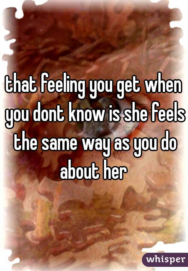 that feeling you get when you dont know is she feels the same way as you do about her 