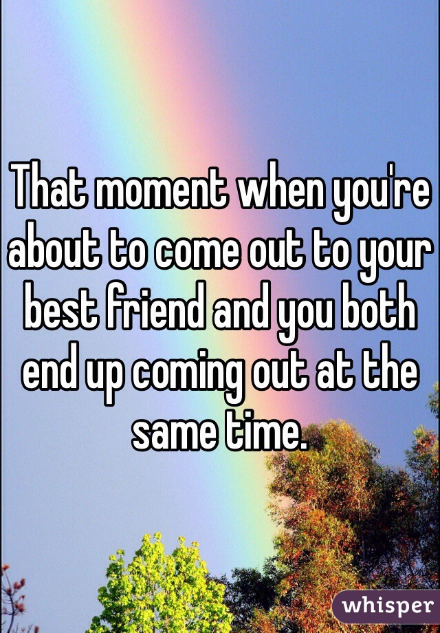 That moment when you're about to come out to your best friend and you both end up coming out at the same time.