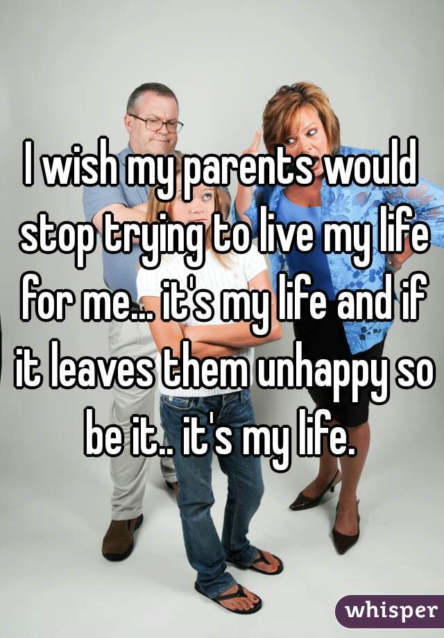 I wish my parents would stop trying to live my life for me... it's my life and if it leaves them unhappy so be it.. it's my life. 