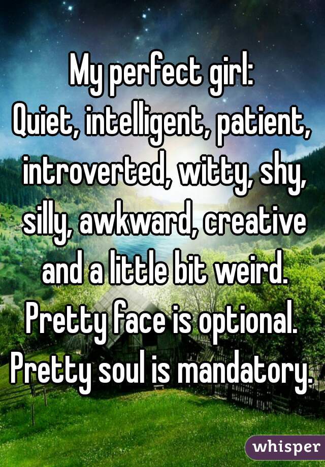 My perfect girl:
Quiet, intelligent, patient, introverted, witty, shy, silly, awkward, creative and a little bit weird.
Pretty face is optional.
Pretty soul is mandatory.