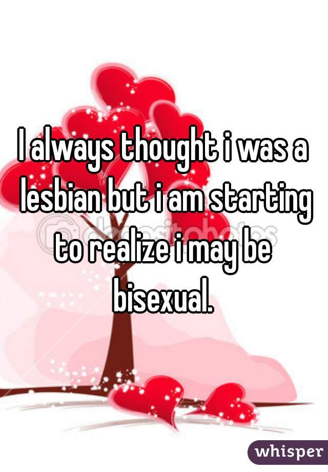 I always thought i was a lesbian but i am starting to realize i may be  bisexual. 