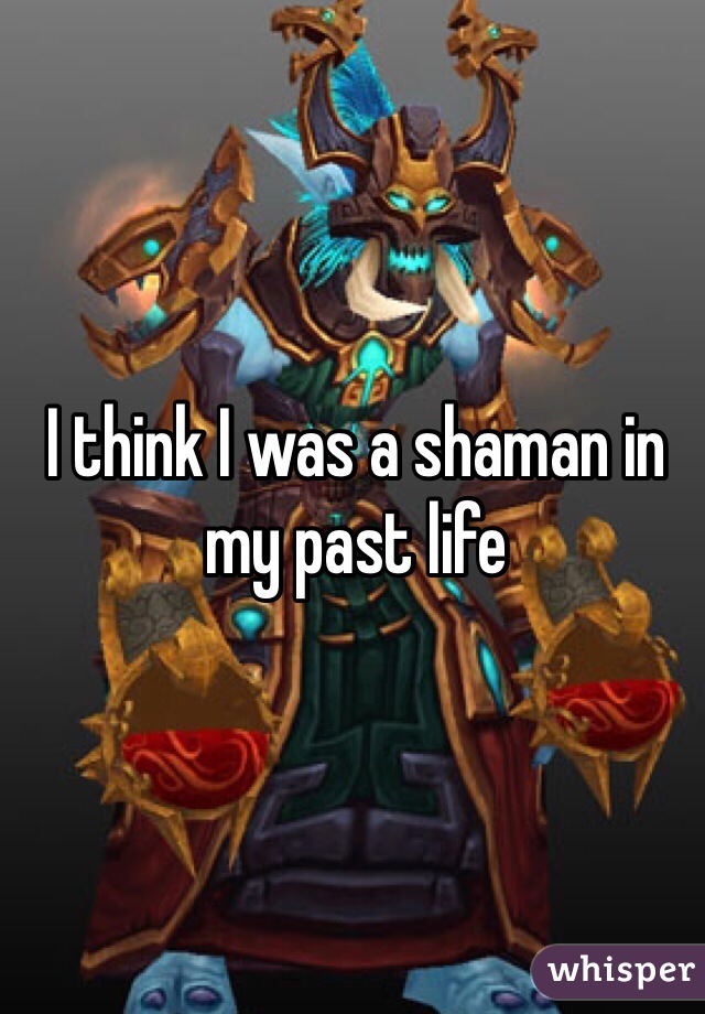 I think I was a shaman in my past life