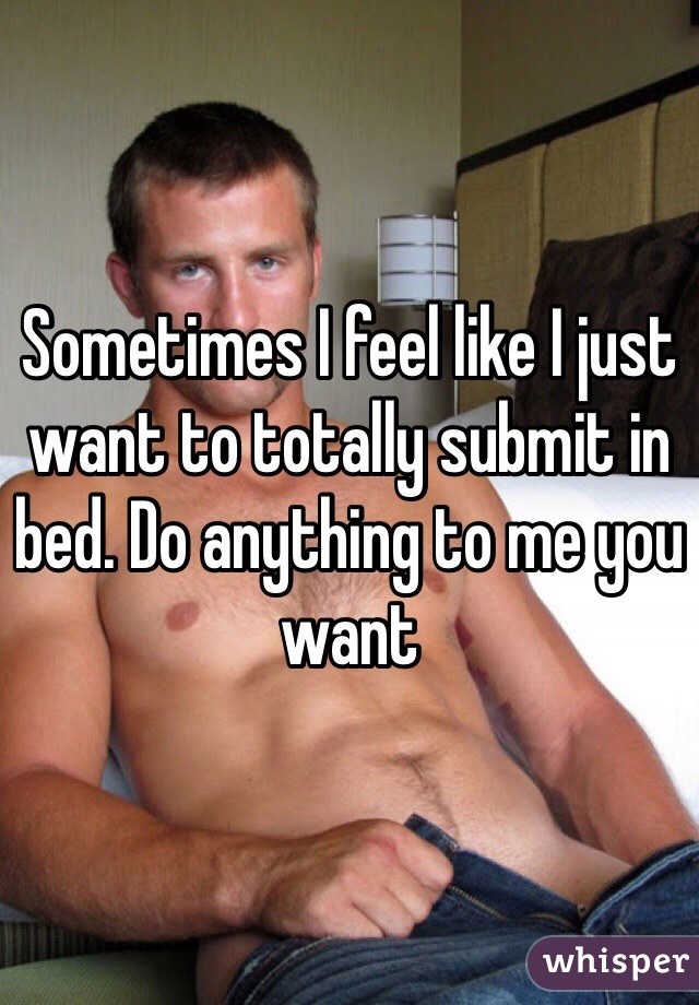 Sometimes I feel like I just want to totally submit in bed. Do anything to me you want 