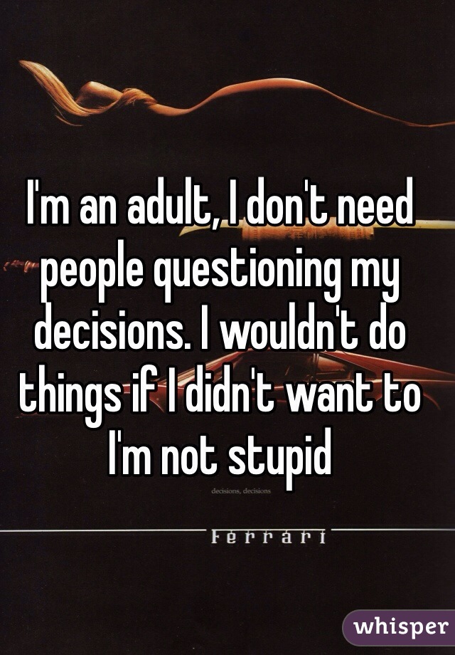 I'm an adult, I don't need people questioning my decisions. I wouldn't do things if I didn't want to I'm not stupid 
