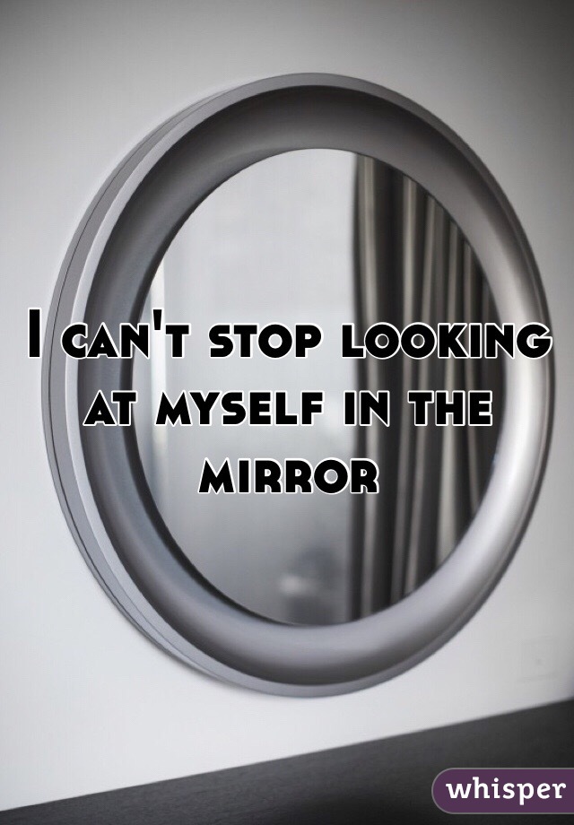 I can't stop looking at myself in the mirror