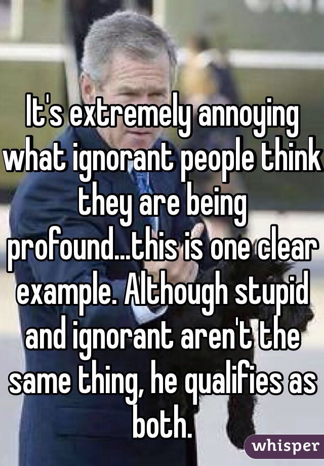 It's extremely annoying what ignorant people think they are being profound...this is one clear example. Although stupid and ignorant aren't the same thing, he qualifies as both. 