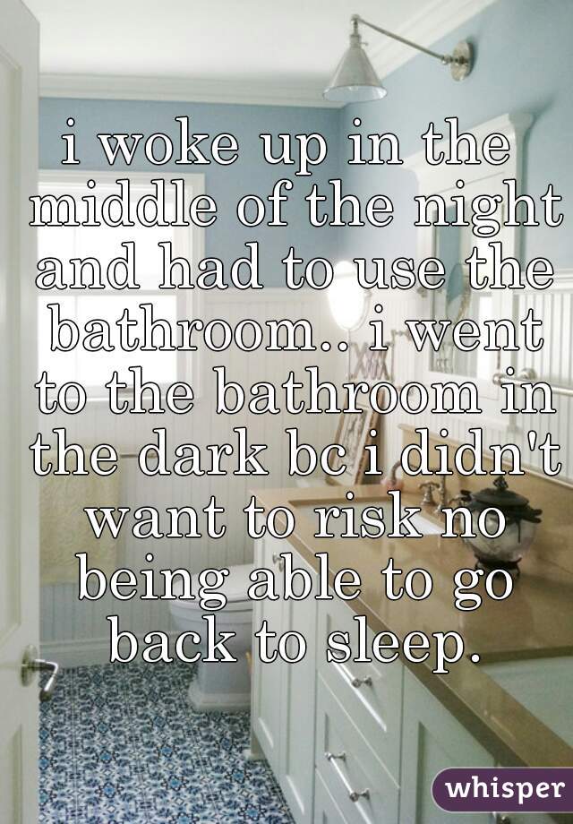 i woke up in the middle of the night and had to use the bathroom.. i went to the bathroom in the dark bc i didn't want to risk no being able to go back to sleep.