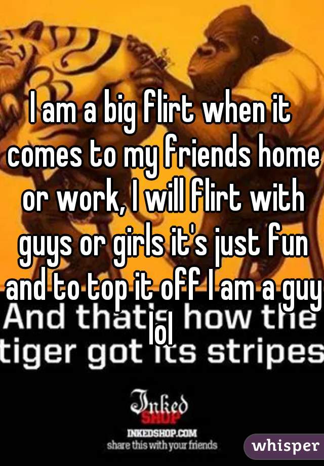 I am a big flirt when it comes to my friends home or work, I will flirt with guys or girls it's just fun and to top it off I am a guy lol 