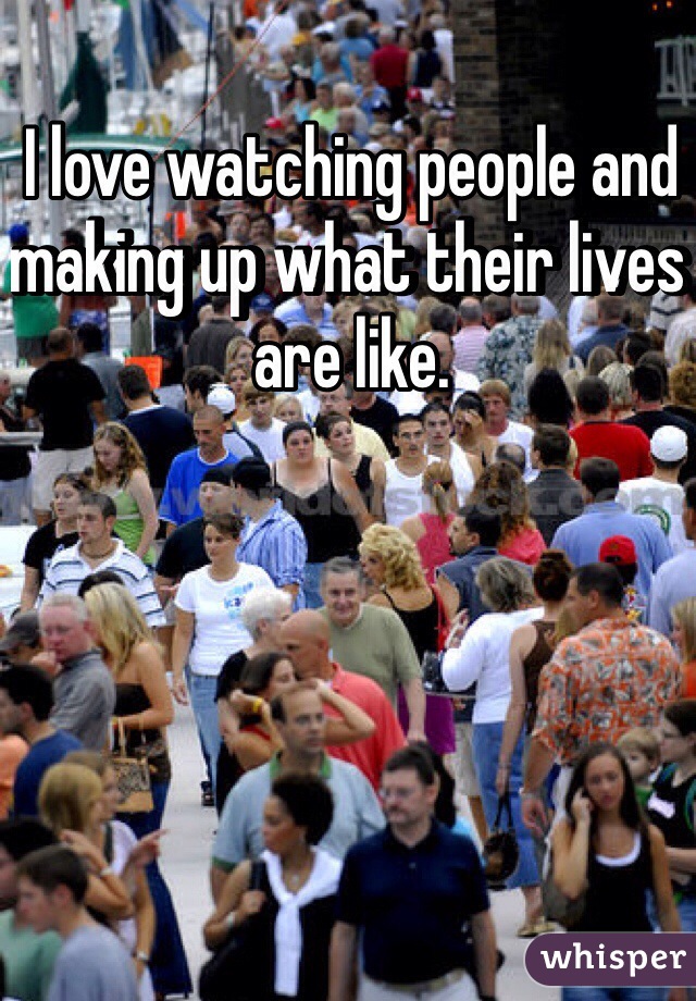 I love watching people and making up what their lives are like.