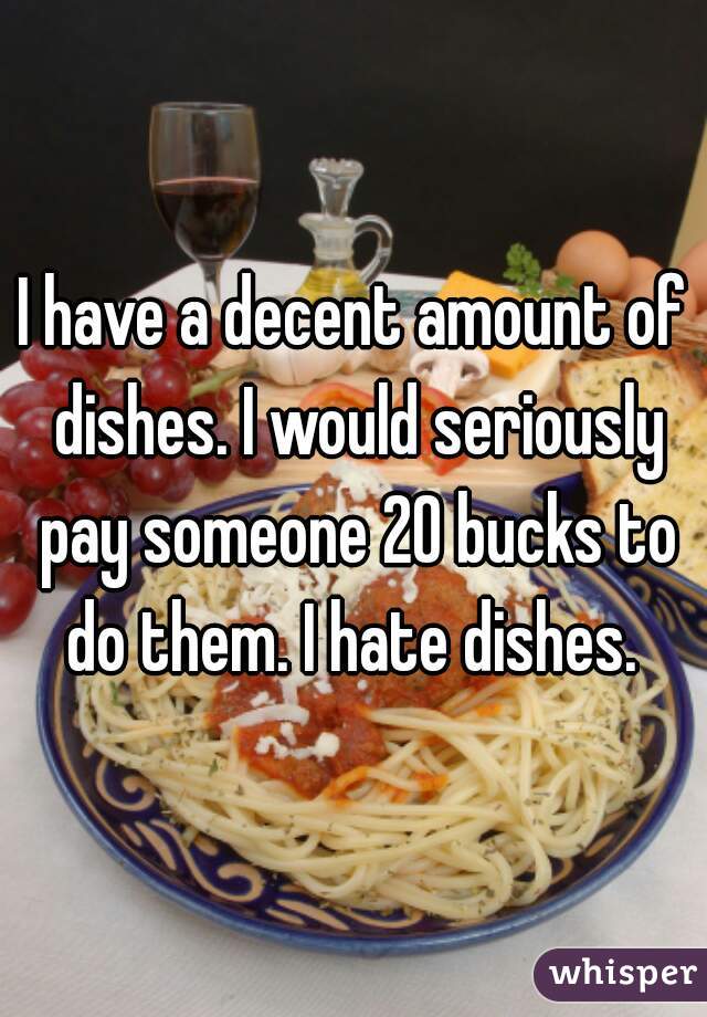 I have a decent amount of dishes. I would seriously pay someone 20 bucks to do them. I hate dishes. 