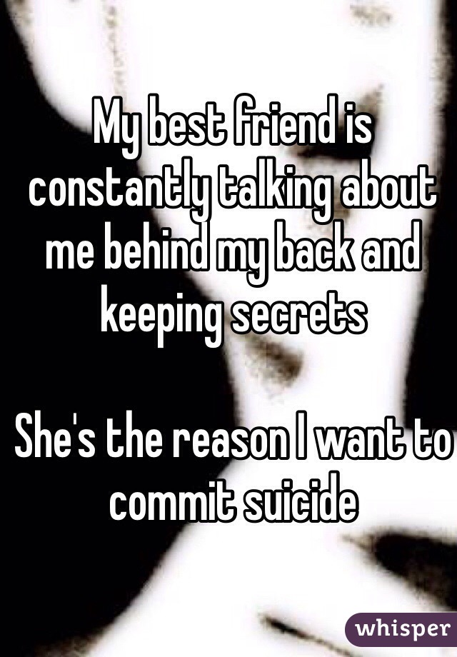 My best friend is constantly talking about me behind my back and keeping secrets 

She's the reason I want to commit suicide