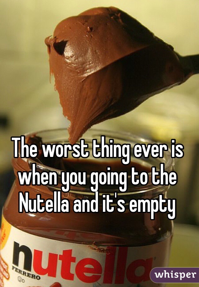 The worst thing ever is when you going to the Nutella and it's empty 