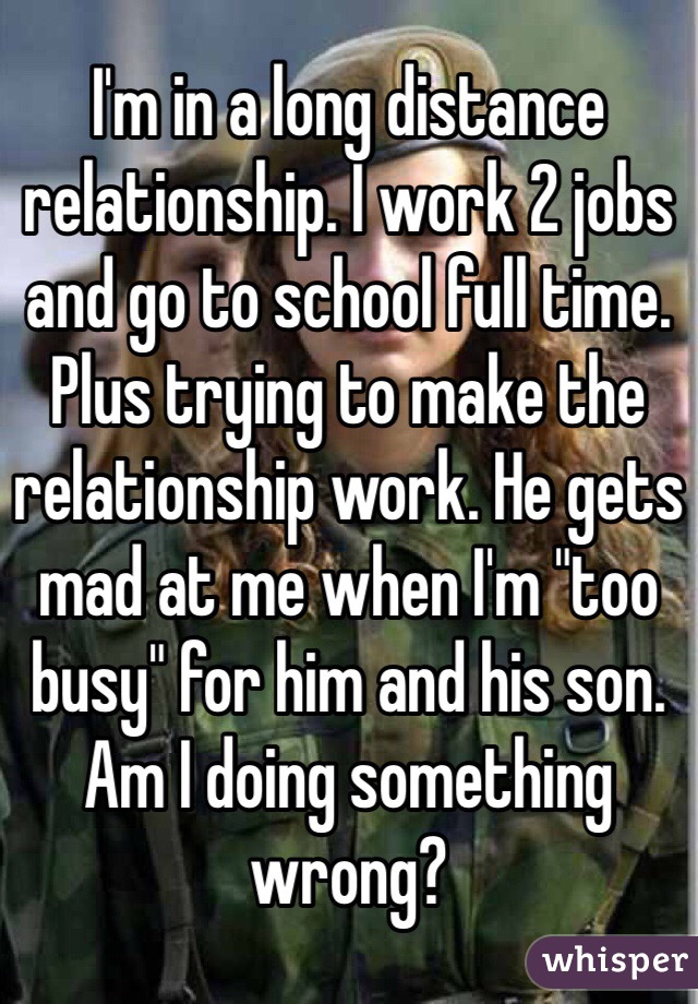 I'm in a long distance relationship. I work 2 jobs and go to school full time. Plus trying to make the relationship work. He gets mad at me when I'm "too busy" for him and his son. Am I doing something wrong?