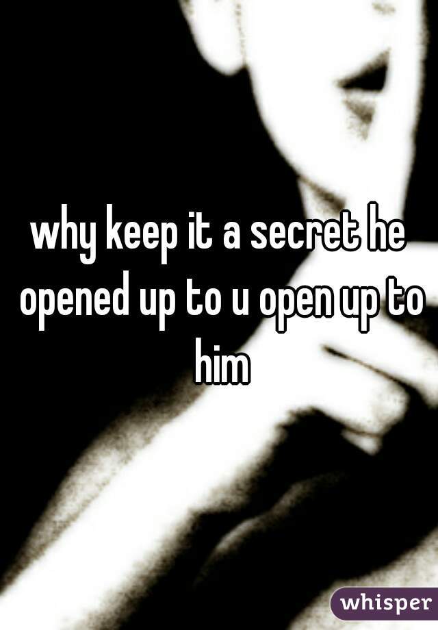 why keep it a secret he opened up to u open up to him