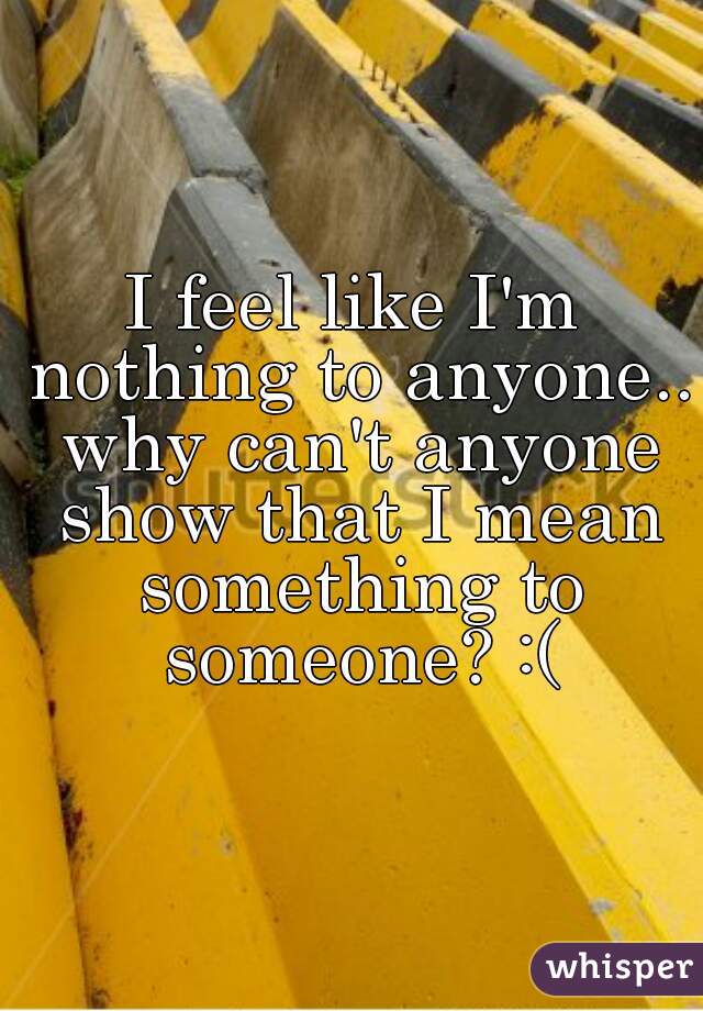 I feel like I'm nothing to anyone.. why can't anyone show that I mean something to someone? :(