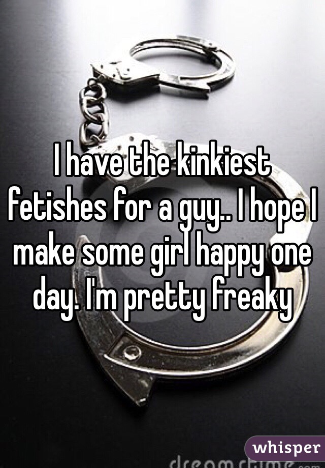 I have the kinkiest fetishes for a guy.. I hope I make some girl happy one day. I'm pretty freaky