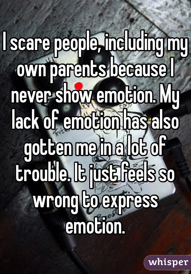 I scare people, including my own parents because I never show emotion. My lack of emotion has also gotten me in a lot of trouble. It just feels so wrong to express emotion.