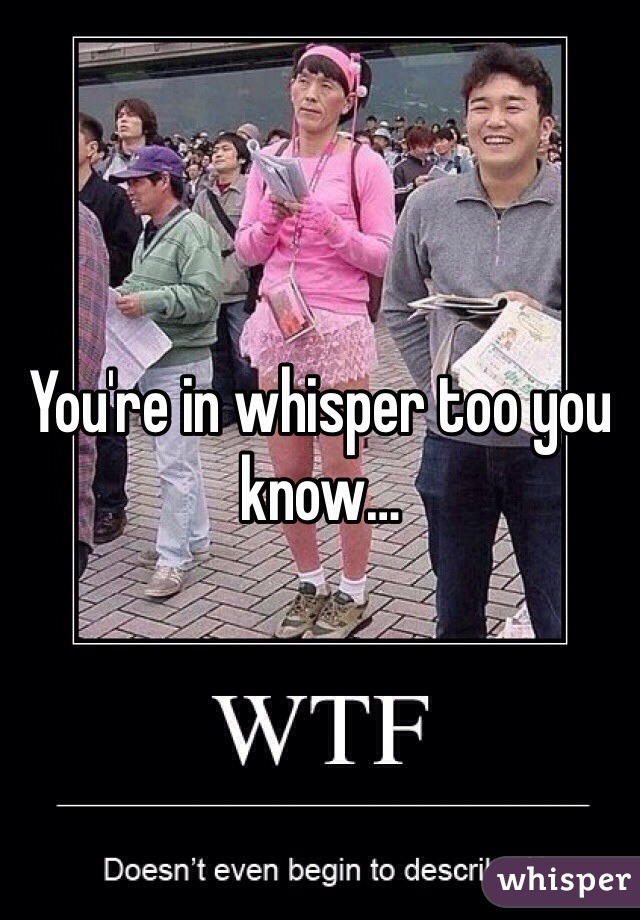 You're in whisper too you know…