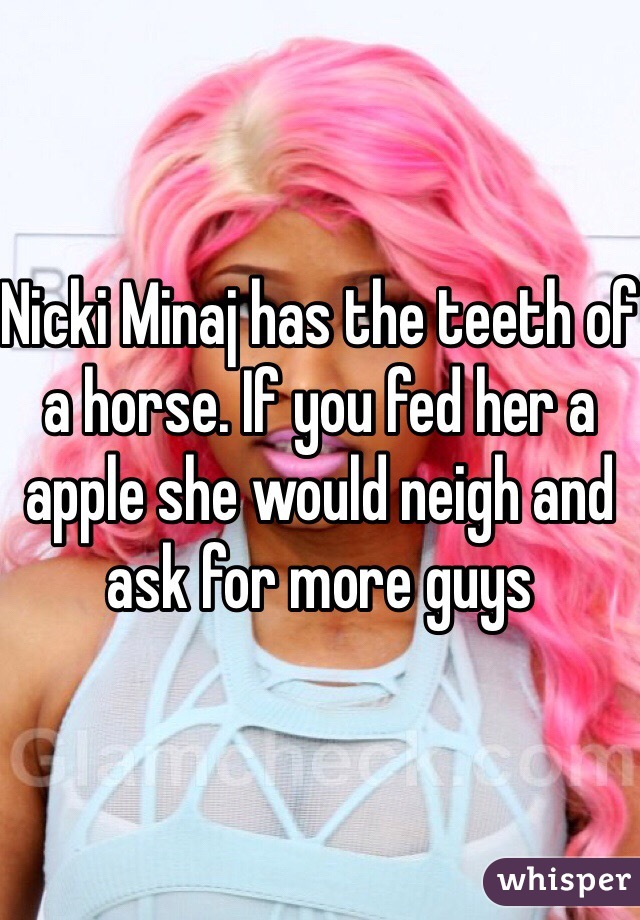 Nicki Minaj has the teeth of a horse. If you fed her a apple she would neigh and ask for more guys