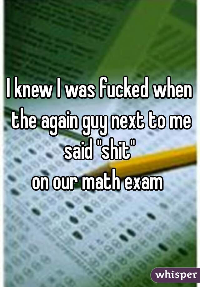 I knew I was fucked when the again guy next to me said "shit" 
on our math exam 