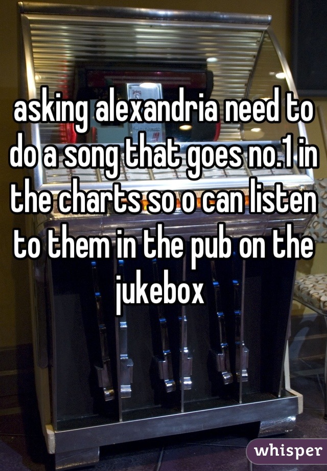 asking alexandria need to do a song that goes no.1 in the charts so o can listen to them in the pub on the jukebox 