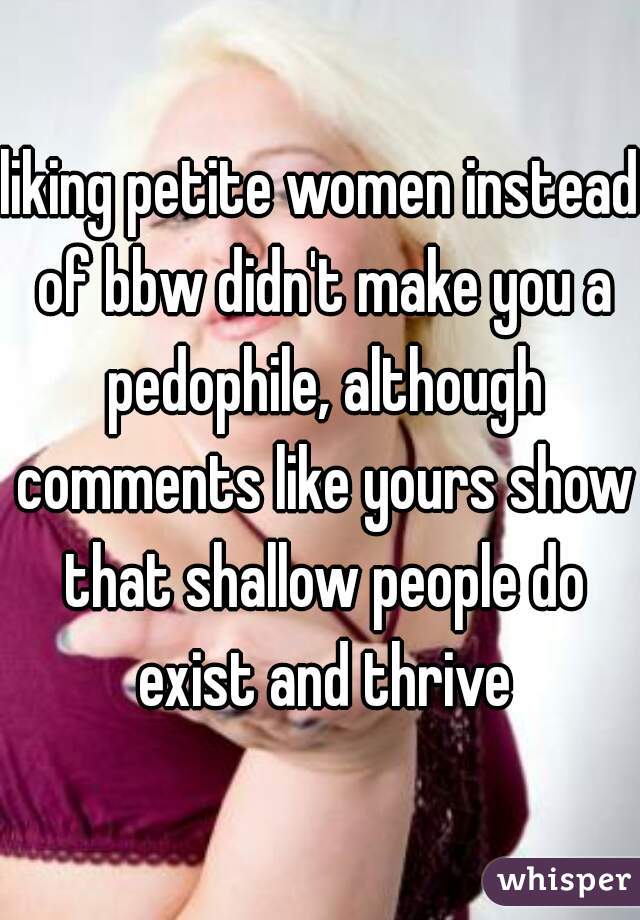 liking petite women instead of bbw didn't make you a pedophile, although comments like yours show that shallow people do exist and thrive