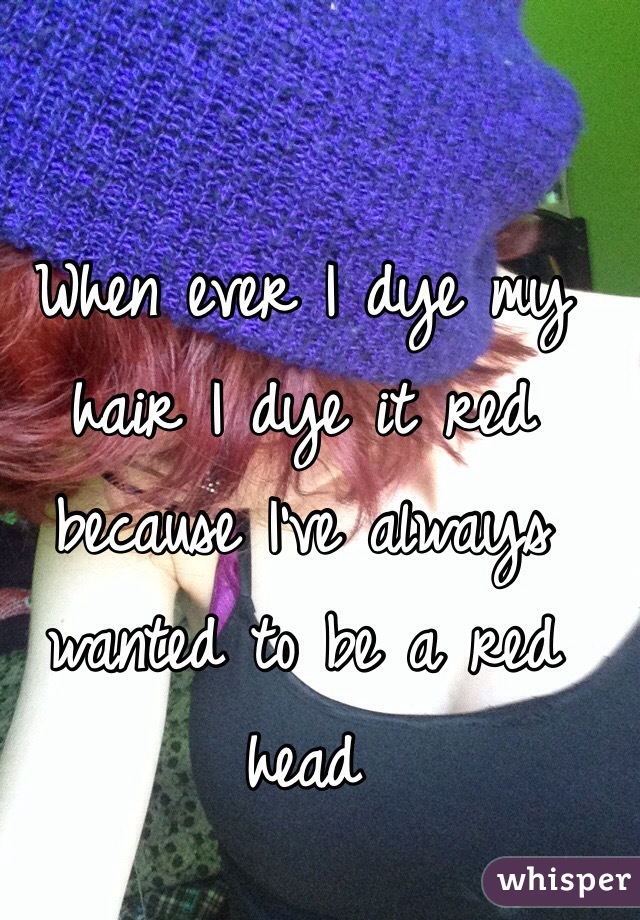 When ever I dye my hair I dye it red because I've always wanted to be a red head