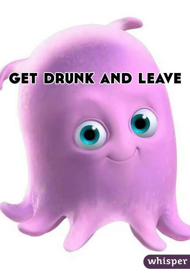 get drunk and leave