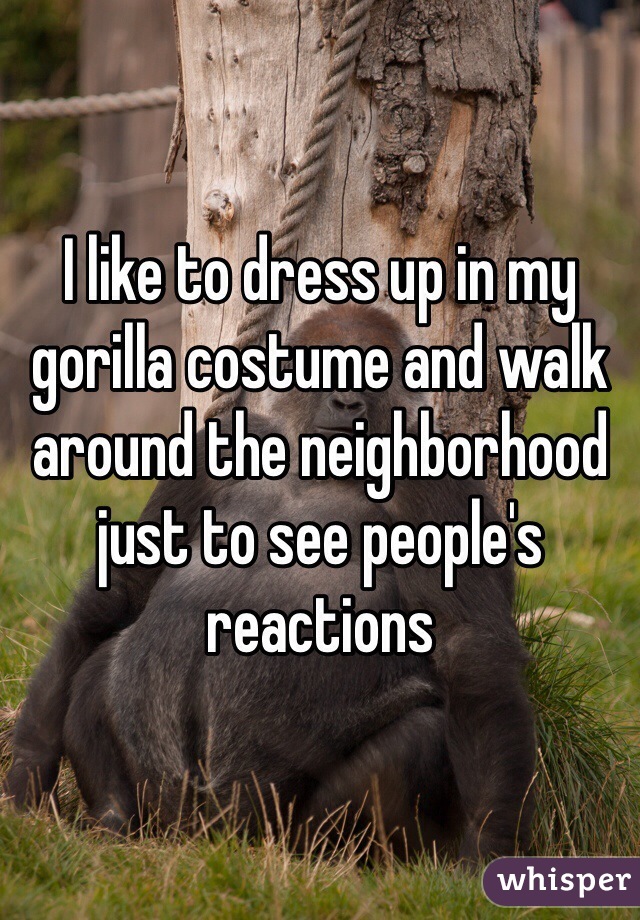 I like to dress up in my gorilla costume and walk around the neighborhood just to see people's reactions  