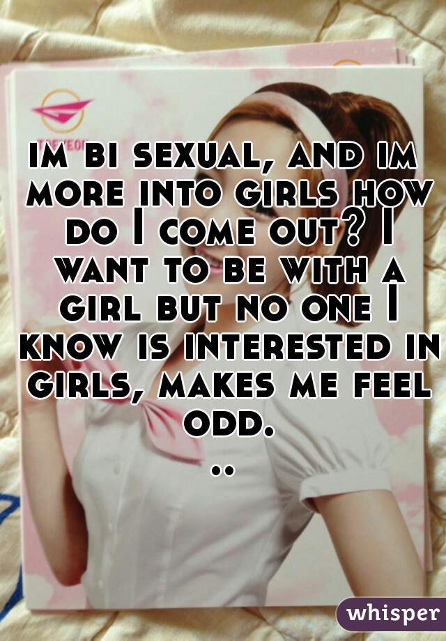 im bi sexual, and im more into girls how do I come out? I want to be with a girl but no one I know is interested in girls, makes me feel odd...